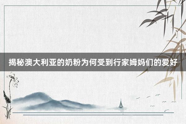 揭秘澳大利亚的奶粉为何受到行家姆妈们的爱好