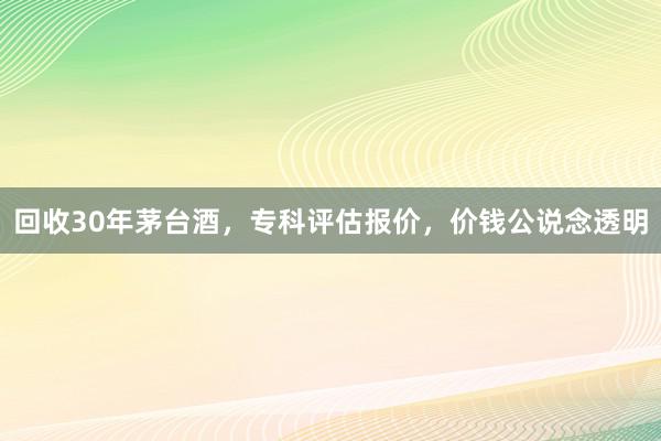 回收30年茅台酒，专科评估报价，价钱公说念透明