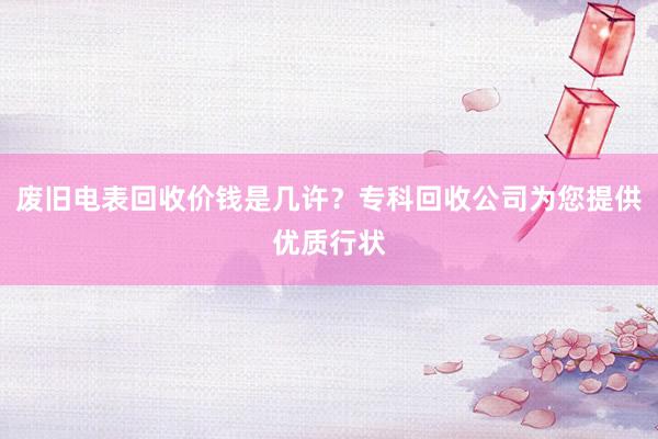 废旧电表回收价钱是几许？专科回收公司为您提供优质行状